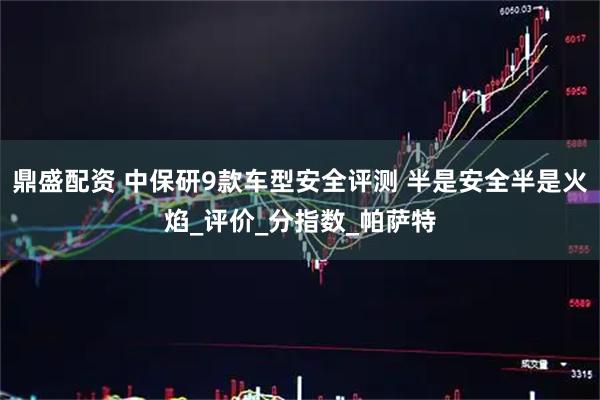 鼎盛配资 中保研9款车型安全评测 半是安全半是火焰_评价_分指数_帕萨特