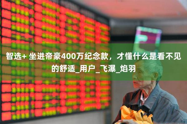 智选+ 坐进帝豪400万纪念款，才懂什么是看不见的舒适_用户_飞瀑_焰羽
