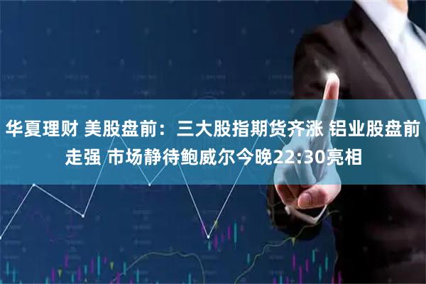 华夏理财 美股盘前：三大股指期货齐涨 铝业股盘前走强 市场静待鲍威尔今晚22:30亮相