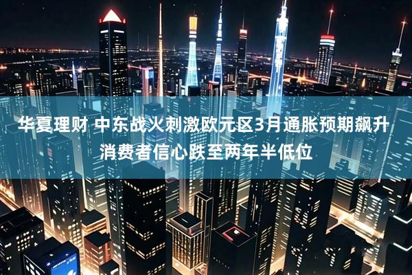 华夏理财 中东战火刺激欧元区3月通胀预期飙升 消费者信心跌至两年半低位