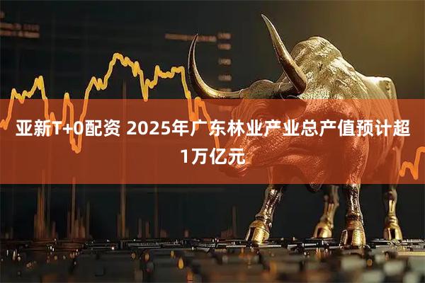 亚新T+0配资 2025年广东林业产业总产值预计超1万亿元
