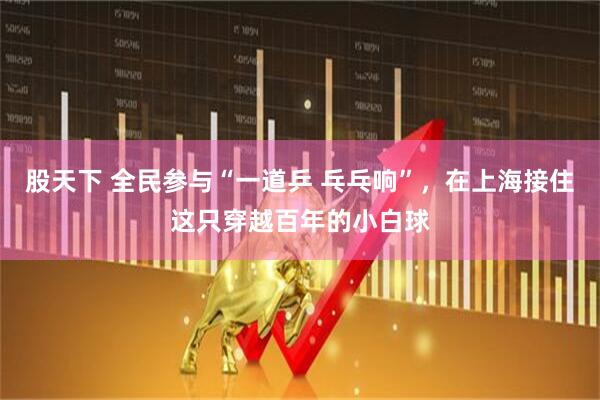 股天下 全民参与“一道乒 乓乓响”，在上海接住这只穿越百年的小白球