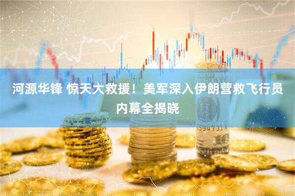 河源华锋 惊天大救援！美军深入伊朗营救飞行员内幕全揭晓