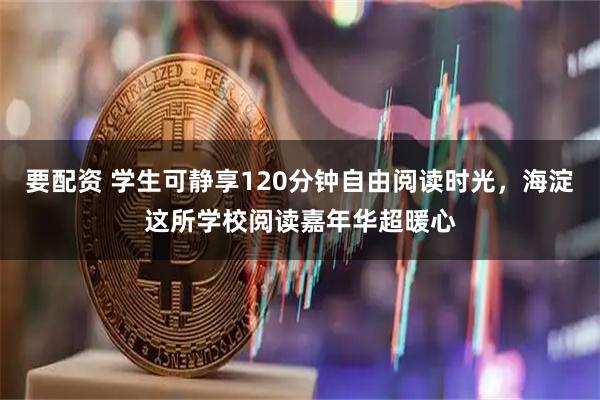 要配资 学生可静享120分钟自由阅读时光，海淀这所学校阅读嘉年华超暖心