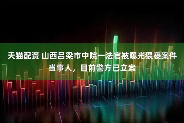 天猫配资 山西吕梁市中院一法官被曝光猥亵案件当事人，目前警方已立案