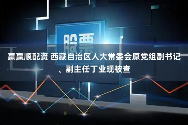 赢赢顺配资 西藏自治区人大常委会原党组副书记、副主任丁业现被查