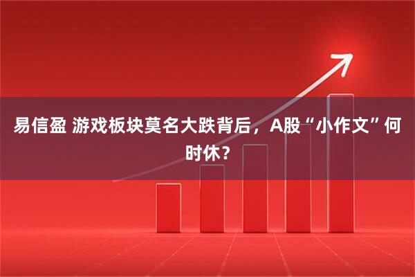 易信盈 游戏板块莫名大跌背后，A股“小作文”何时休？