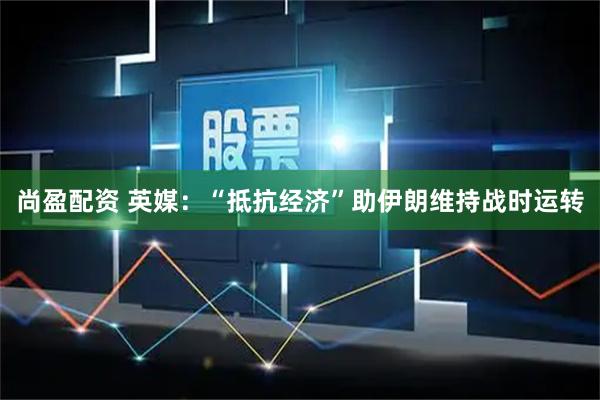 尚盈配资 英媒：“抵抗经济”助伊朗维持战时运转