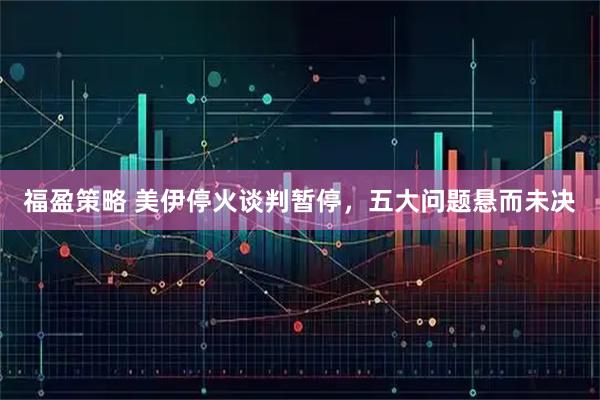 福盈策略 美伊停火谈判暂停，五大问题悬而未决